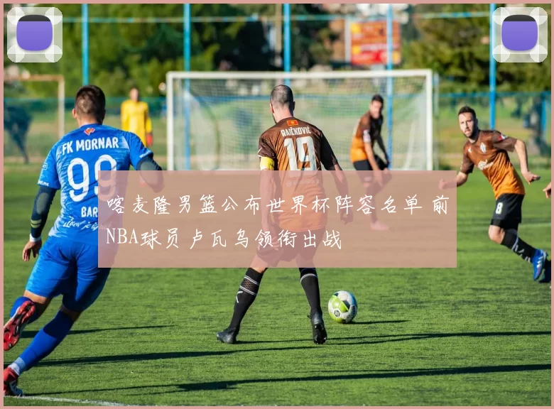 喀麦隆男篮公布世界杯阵容名单 前NBA球员卢瓦乌领衔出战