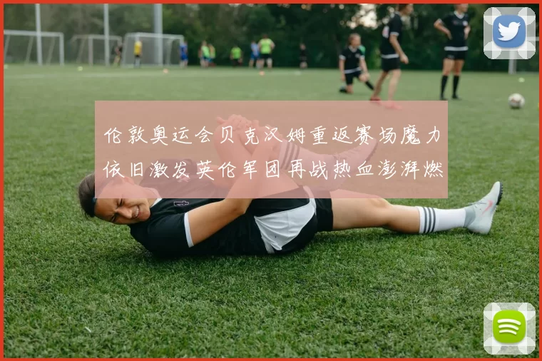 伦敦奥运会贝克汉姆重返赛场魔力依旧激发英伦军团再战热血澎湃燃