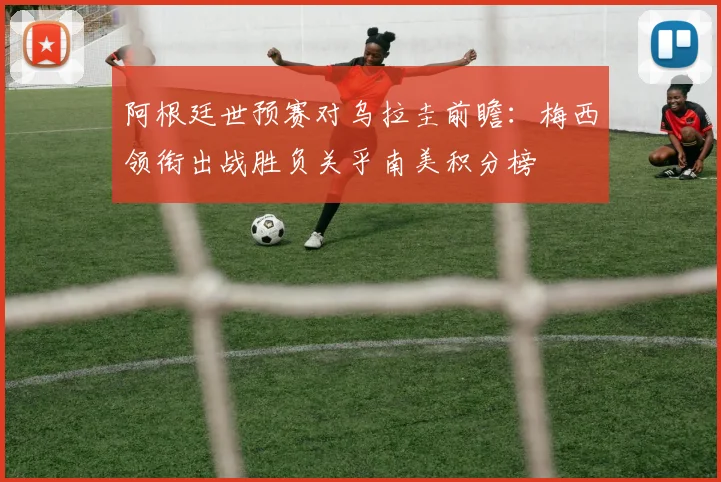 阿根廷世预赛对乌拉圭前瞻：梅西领衔出战胜负关乎南美积分榜