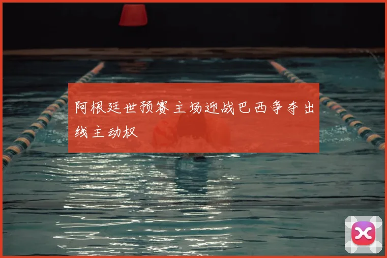 阿根廷世预赛主场迎战巴西争夺出线主动权