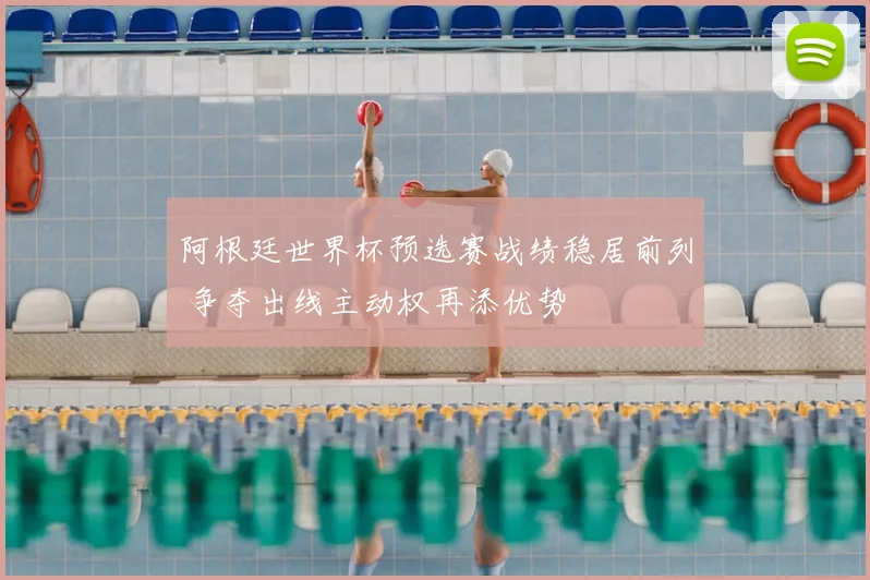阿根廷世界杯预选赛战绩稳居前列 争夺出线主动权再添优势