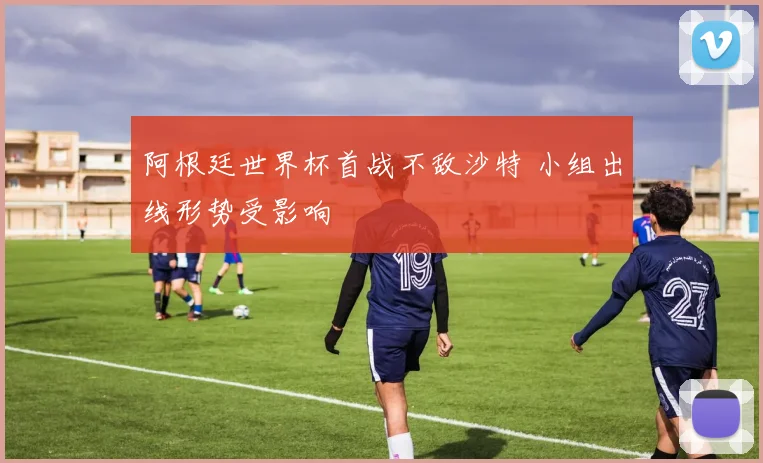 阿根廷世界杯首战不敌沙特 小组出线形势受影响