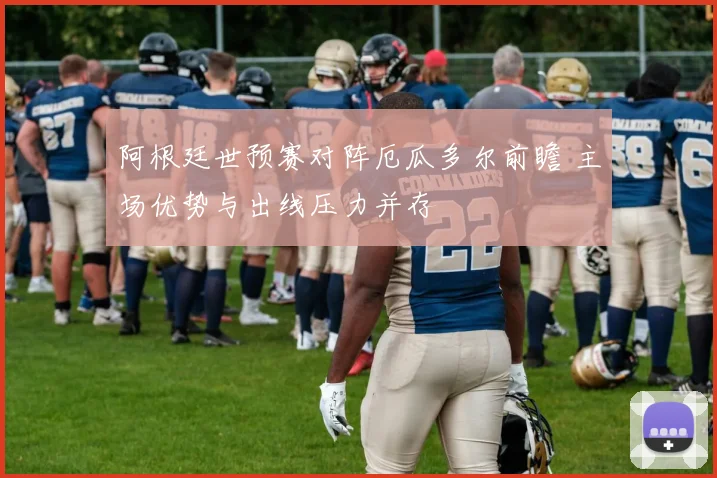 阿根廷世预赛对阵厄瓜多尔前瞻 主场优势与出线压力并存